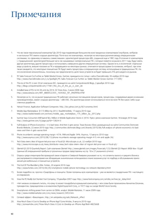 Примечания



1.    Что же такое персональный компьютер? До 2010 года подавляющее большинство всех проданных компьютеров (ноутбуков, нетбуков
      и настольных ПК) имели сходную архитектуру. Почти все эти компьютеры, несмотря на некоторые различия между операционными
      системами, по-прежнему оставались совместимыми с архитектурой процессора х86, созданной еще в 1981 году. В отличие от компьютеров
      с «традиционной» архитектурой большая часть так называемых «неперсональных ПК», которые появятся на рынке в 2011 году, будут иметь
      другую архитектуру, другие процессоры и использовать совершенно другие операционные системы. Однако есть и исключения: отдельные
      виды устройств, внешне похожие на ПК и продающиеся на некоторых рынках, отличаются процессорами (в основном, нетбуки); при этом
      также ожидается, что некоторые планшетные ПК будут иметь процессоры и операционную систему, используемые в традиционных ПК. Но
      эти исключения незначительны, поскольку, как предполагается, доля таких устройств не будет превышать 5% для каждого из рынков.

2.    PC Sales Forecast Cut Further as Tablet Market Grows. Gartner, приводится по статье с сайта Channelinsider, 30 ноября 2010 года:
      http://www.channelinsider.com/c/a/Spotlight/PC-Sales-Forecast-Cut-Further-as-Tablet-Market-Grows-Gartner-711349/

3.    The era of the PC is over. Отчет компании IDC, приводится на сайте Computerworld Blogs, 2 декабря 2010 года:
      http://blogs.computerworld.com/17461/the_era_of_the_pc_is_over_idc

4.    Installed base of PCs to hit 2B units by 2014. EE Times Asia, 2 июля 2008 года:
      http://www.eetasia.com/ART_8800532355_1034362_NT_0f60f95b.HTM

5.    Несмотря на то, что на рынке традиционных ПК работают несколько поставщиков процессоров, процессоры, создаваемые двумя основными
      производителями, имеют сходную архитектуру – x86 CISC. Эта архитектура может использоваться почти во всех ПК без каких-либо суще-
      ственных доработок.

6.    Yahoo! Finance, Application Software Companies: http://biz.yahoo.com/p/821conameu.html.

7.    Mobile App Marketplace: $17.5 Billion by 2012. ReadWriteWeb, 17 марта 2010 года:
      http://www.readwriteweb.com/archives/mobile_app_marketplace_175_billion_by_2012.php

8.    Gartner Says Consumers Will Spend $6.2 Billion in Mobile Application Stores in 2010. Пресс-релиз компании Gartner, 18 января 2010 года:
      http://www.gartner.com/it/page.jsp?id=1282413

9.    Full Analysis of iPhone Economics – it is bad news. And then it gets worse. Томи Ахонен (блог, размещенный на сайте Communities Dominate
      Brands Website, 22 июня 2010 года: http://communities-dominate.blogs.com/brands/2010/06/full-analysis-of-iphone-economics-its-bad-
      news-and-then-it-gets-worse.html

10.   Phone incumbents’ average operating margin: 4.5%. RIM and Apple: 34%. Asymco, 13 августа 2010 года:
      http://www.asymco.com/2010/08/13/phone-incumbents-average-operating-margin-4-5-rim-and-apple-34/

11.   Tech Data steers clear of Ingram led price war in fiscal Q3. MicroScope.co.uk, 22 ноября 2010 года:
      http://www.microscope.co.uk/news/distributor-news/tech-data-steers-clear-of-ingram-led-price-war-in-fiscal-q3/

12.   Glentel Q3 2010 Quarterly Report. Сайт компании Glentel: http://www.glentel.com/images/financials/123/Glentel-Q3-Report-WEB-Nov-10.pdf
      (данные об операционной прибыли от розничных продаж представлены на стр. 18 и 27 указанного отчета).

13.   Опросы среди операторов беспроводной связи в Европе и Северной Америке указывают на то, что сегменты малого и среднего бизнеса
      рассматриваются операторами как обладающие значительным потенциалом в плане оказания услуг по подбору и обслуживанию прило-
      жений для мобильных и планшетных устройств.

14.   The End Of The BlackBerry Elite. Forbes, 20 апреля 2010 года:
      http://www.forbes.com/2010/04/20/smartphone-mobile-iphone-technology-cio-network-blackberry.html

15.   Более подробно см. прогноз «Смартфоны и планшеты: более половины всех компьютеров – уже не являются стандартными ПК » настоящего
      исследования.

16.   How the PC Really Got Started. Fast Company, 19 декабря 2007 года: http://www.fastcompany.com/articles/archive/pc_bday.html

17.   «Нет никаких оснований считать, что кому-то может понадобиться домашний компьютер,» ― эти слова были произнесены Кеннетом Олсеном,
      президентом, председателем и основателем Digital Equipment Corp., в 1977 году на съезде World Future Society.

18.   Smartphones shifting power from carriers to OEMs: analyst. Mobile Marketer, 11 июля 2009 года:
      http://www.mobilemarketer.com/cms/news/research/3453.htm

19.   Сетевой эффект. «Википедия», http://en.wikipedia.org/wiki/Network_effect

20.   How Much Does it Cost to Develop an iPhone App? Ezine Articles, 9 августа 2010 года:
      http://ezinearticles.com/?How-Much-Does-it-Cost-to-Develop-an-iPhone-App?&id=4825668



62
 