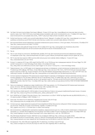 109. 'Got Talent' Kid Jackie Evancho Makes Chart Impact. Billboard, 19 август 2010 года: http://www.billboard.com/news/got-talent-kid-jackie-
     evancho-makes-chart-1004110235.story; Susan Boyle achieves transatlantic sales record, monsterandcritics.com, 17 ноября 2010 года: http://
     www.monstersandcritics.com/people/news/article_1599771.php/Susan-Boyle-achieves-transatlantic-sales-record

110. Strictly Come Dancing is 'world's most successful reality television format'. Telegraph, 23 ноября 2010 года: http://www.telegraph.co.uk/news/
     worldnews/northamerica/usa/8155637/Strictly-Come-Dancing-is-worlds-most-successful-reality-television-format.html

111. Для получения более полной информации о динамике телевизионного рынка в Китае см.: China's got viewers, The Economist, 18 ноября 2010
     года: http://www.economist.com/node/17522454

112. China broadcasters strike gold with foreign formats. AFP 23 ноября 2010 года: http://www.google.com/hostednews/afp/article/
                                                             ,
     ALeqM5j5Cdo04NVSYsQwSYE3Lk-M1AnYCw?docId=CNG.9d7cb2e161ee25e135303c0ac0ee51ec.281

113. Там же.

114. Year-on-year change at current prices. ZenithOptimedia, декабрь 2010 года. Для получения дополнительной информации пройдите
     по следующей ссылке: http://www.zenithoptimedia.com/about-us/press-releases/zenithoptimedia-adspend-forecast-update-dec-2010/

115. PAY TV subscriber base expands in BRIC Countries while revenues grow more modestly. DatAxis Intelligence, 13 июля 2010 года:
     http://www.dataxisnews.com/?p=19220

116. В конце 2-го квартала 2010 года у 40% семей США был DVR, что на 14% больше чем в предыдущем квартале. Источник: Bigger TVs, DVR
     and Wi-Fi among Hot U.S. Home Technology Trends, Nielsen, 30 сентября 2010 года:
     http://blog.nielsen.com/nielsenwire/consumer/report-bigger-tvs-dvr-and-wi-fi-among-hot-u-s-home-technology-trends/

117. Предположение о том, что DVR сведет на нет традиционную рекламу на телевидении, остается актуальным последние десять лет. Источник:
     TV advertising's DVR challenge, CNET News, 23 мая 2006 года: http://news.cnet.com/2100-1024_3-6075233.html; для получения инфор-
     мации по данным за 2005 год, согласно которым к 2010 году 50% времени просмотра будет пропускаться, см.: Sky+ won't kill TV ads, says
     media buyer, Guardian, 28 ноября 2005 года: http://www.guardian.co.uk/media/2005/nov/28/advertising.broadcasting1

118. Согласно одному исследованию 75% игроков рынка сократят бюджет на рекламу на телевидении в пропуска просмотра рекламы. Данные
     Forrester приводятся в: The TiVo Effect: Advertisers See Less TV Ad Spending, ClickZ, 25 ноября 2002 года: http://www.clickz.com/clickz/
     news/1704616/the-tivo-effect-advertisers-see-less-tv-ad-spending; также см.: TiVo teams up with the Omnicom Group to tell the world about
     digital video recorders, New York Times, 13 октября 2000 года: http://select.nytimes.com/gst/abstract.html?res=F00E14FF3E5B0C708DDDA909
     94D8404482

119. Одно из исследований, проведенных среди потребителей в 2002 году, выявило, что 72% обладателей DVR перематывают рекламные
     ролики. Источник: Will TiVo revolutionize television viewing?, CNN, 5 декабря 2002 года:
     http://edition.cnn.com/2002/SHOWBIZ/12/04/hln.connect.tivo/

120. CEA Finds American Adults Spend $1,200 Annually on Consumer Electronics Products. Ассоциация потребителей бытовой техники, 26 апреля
     2007 года: http://www.ce.org/Press/CurrentNews/press_release_detail.asp?id=11274

121. Bush 160GB Top Up TV Digital TV Recorder. Amazon, http://www.amazon.co.uk/Bush-160GB-Top-Digital-Recorder/dp/B002H9G5Z6/ref=sr_1_
     3?s=electronics&ie=UTF8&qid=1289717850&sr=1-3

122. Duke study: TiVo doesn’t hurt TV advertising. Triangle Business Journal, 3 мая 2010 года:
     http://www.bizjournals.com/triangle/stories/2010/05/03/daily6.html

123. Согласно данным, предоставленным социальной сетью микроблогов Twitter, большинство сообщений в Twitter посвящены телевизионным
     шоу. Источник: Twitter Plus TV Creates “Social Viewing”, GigaOM, 10 ноября 2010 года:
     http://gigaom.com/2010/11/10/twitter-plus-tv-creates-social-viewing/

124. Для ознакомления с информацией о приложении смартфона, предназначенного для того, чтобы оставлять комментарии о телевизионной
     программе, см.: tvChatter iPhone Application from frog design Uses Twitter to Make TV Social, Frog design press release, 16 октября 2009 года:
     http://www.frogdesign.com/press-release/frog-design-hosts-unique-digital-think-in-with-npr-10072009.html

125. Why DVR Viewers Recall Some TV Spots. Wall Street Journal, 26 февраля 2008 года: http://online.wsj.com/public/article/
     SB120398730105292237.html?mod=blog ; также см.: DVR Fast-Forwarding May Not be Fatal to TV Ads, PRNewswire, 3 ноября 2008 года:
     http://www.prnewswire.com/news-releases/dvr-fast-forwarding-may-not-be-fatal-to-tv-ads-65213522.html

126. Исследование: TiVo, other DVRs don’t negatively affect TV advertising, CrunchGear, 4 мая 2010 года:
     http://www.crunchgear.com/2010/05/04/study-tivo-other-dvrs-dont-negatively-affect-tv-advertising/




68
 
