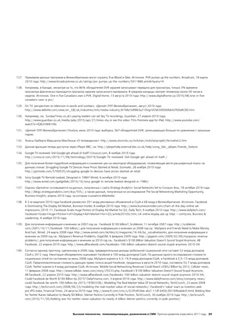 127. Примером данных программ в Великобритании могут служить True Blood и Glee. Источник: PVR pumps up the numbers, Broadcast, 18 марта
     2010 года: http://www.broadcastnow.co.uk/ratings/pvr-pumps-up-the-numbers/5011886.article?query=0

128. Например, в Канаде, несмотря на то, что 86% обладателей DVR заранее записывают передачи для просмотра, только 3% времени
     просмотра фактически приходится просмотр заранее записанного материала. В среднем канадцы смотрят телевизор около 30 часов в
     неделю. Источник: One in five Canadians own a PVR, Digital Home, 13 августа 2010 года: http://www.digitalhome.ca/2010/08/one-in-five-
     canadians-own-a-pvr/

129. On TV: perspectives on television in words and numbers. «Делойт ЛЛП Великобритания», август 2010 года:
     http://www.deloitte.com/view/en_GB/uk/industries/tmt/media-industry/81fdbc5df883a210VgnVCM200000bb42f00aRCRD.htm

130. Например, см.: SundayTimes.co.uk's paying readers can set Sky TV recordings, Guardian, 27 апреля 2010 года:
     http://www.guardian.co.uk/media/pda/2010/apr/27/times-sky or see this video: TiVo Premiere app for iPad, http://www.youtube.com/
     watch?v=IQ82HW81t9o

131. «Делойт ЛЛП Великобритания»/YouGov, июль 2010 года: выборка, 567 обладателей DVR, записывающих больше по сравнению с прошлым
     годом.

132. Тезисы Герберта Маршалла МакЛюэна «О телевидении»: http://www.utoronto.ca/mcluhan/mcluhanprojekt/fernsehen2.htm

133. Данная функция теперь доступна через iPlayer BBC, см: http://iplayerhelp.external.bbc.co.uk/help/using_bbc_iplayer/friends_feature

134. Google TV reviewed: Did Google get ahead of itself? Crosscut.com, 8 ноября 2010 года:
     http://crosscut.com/2010/11/08/technology/20319/Google-TV-reviewed:-Did-Google-get-ahead-of-itself-/

135. Для получения более подробной информации о снижении цен на некоторое оборудование, позволяющее вести расширенный поиск см.
     данную статью: Struggling Google TV Devices Have Prices Slashed at Retail, Gizmodo, 28 ноября 2010 года:
     http://gizmodo.com/5700535/struggling-google-tv-devices-have-prices-slashed-at-retail

136. Sony Google TV Remote Leaked, Designed in 1980? Wired, 6 октября 2010 года:
     http://www.wired.com/gadgetlab/2010/10/sony-google-tv-remote-leaked-designed-in-1980/

137. Оценка «Делойта» основывается на данных, полученных с сайта Strategy Analytics: Social Networks Set to Conquer Asia, 18 октября 2010 года:
     http://blogs.strategyanalytics.com/dcp/555/, а также данные, полученные из исследования The Social Networking Marketing Opportunity,
     Business Insights, апрель 2010 года, на которые ссылается eMarketer.

138. В 3-м квартале 2010 года Facebook разместил 291 млрд рекламных объявлений в США и 68 млрд в Великобритании. Источник: Facebook
     Is Dominating The Display Ad Market, Business Insider, 8 ноября 2010 года: http://www.businessinsider.com/chart-of-the-day-online-ad-
     impressions-2010-11; Facebook Grabs Huge Portion of Display Ad Market for Q3, Daily Tech, 9 ноября 2010 года: http://www.dailytech.com/
     Facebook+Grabs+Huge+Portion+of+Display+Ad+Market+for+Q3/article20105c.htm; UK online display ads up 34pc – comScore, Business &
     Leadership, 4 ноября 2010 года:

139. Для получения информации о мнениях за 2007 год см.: Facebook $100 billion?, Scobleizer, 11 октября 2007 года: http://scobleizer.
     com/2007/10/11/facebook-100-billion/; для получения информации о мнениях за 2008 год см.: MySpace and Friends Need to Make Money.
     And Fast, Wired, 24 марта 2008 года: http://www.wired.com/techbiz/it/magazine/16-04/bz_socialnetworks; для получения информации о
     мнениях за 2009 год см.: MySpace's Revenue Problems, GigaOM, 6 февраля 2009 года: http://gigaom.com/2009/02/06/myspaces-revenue-
     problems/; для получения информации о мнениях за 2010 год см.: Facebook’s $100 Billion Valuation Doesn’t Sound Stupid Anymore, All
     Facebook, 22 апреля 2010 года: http://www.allfacebook.com/facebooks-100-billion-valuation-doesnt-sound-stupid-anymore-2010-04

140. Согласно одному прогнозу, сделанному в 2006 году, предварительные доходы мобильной социальной сети составят 52 млрд долларов
     США к 2012 году. Некоторые обозреватели оценивают Facebook в 100 млрд долларов США. По данным одного исследования стоимости
     социальных сетей по состоянию на июнь 2008 года, MySpace оценен в 3,3–19,9 млрд долларов США, а Facebook в 2,5–15 млрд долларов
     США. Предположительная стоимость дающих право голоса акций Facebook, проданных в августе 2010 года, составила 33,7 млрд долларов
     США. Twitter оценен в 4 млрд долларов США. Источник: Mobile Social Networking Revenues Could Reach US$52 Billion by 2012, Cellular-news,
     11 февраля 2008 года: http://www.cellular-news.com/story/29233.php; Facebook’s $100 Billion Valuation Doesn’t Sound Stupid Anymore,
     All Facebook, 22 апреля 2010 года: http://www.allfacebook.com/facebooks-100-billion-valuation-doesnt-sound-stupid-anymore-2010-04;
     Could Facebook be Worth $100 Billion by 2015? DailyFinance.com, 3 апреля 2010 года: http://www.dailyfinance.com/story/company-news/
     could-facebook-be-worth-100-billion-by-2015/19383338/; Modeling The Real Market Value Of Social Networks, TechCrunch, 23 июня 2008
     года: http://techcrunch.com/2008/06/23/modeling-the-real-market-value-of-social-networks/; Facebook’s ‘value’ soars as investors seek
     pre-IPO stake, Financial Times, 24 августа 2010 года: http://www.ft.com/cms/s/0/054fc0ee-afa7-11df-b45b-00144feabdc0.html; Bidding War
     for Twitter Raises Valuation to Nearly $4 Billion. Kleiner Perkins Currently In Pole Position, TechCrunch, 30 ноября 2010 года: http://techcrunch.
     com/2010/11/30/bidding-war-for-twitter-raises-valuation-to-nearly-4-billion-kleiner-perkins-currently-in-pole-position/




                                            Высокие технологии, телекоммуникации, развлечения и СМИ Прогноз развития отраслей в 2011 году 69
 