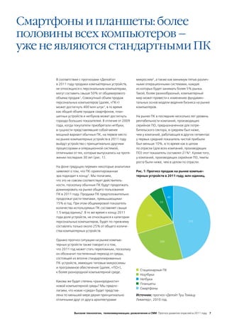 Смартфоны и планшеты: более
половины всех компьютеров –
уже не являются стандартными ПК

      В соответствии с прогнозами «Делойта»                 микросхем5, а также как минимум пятью различ-
      в 2011 году продажи компьютерных устройств,           ными операционными системами, каждая
      не относящихся к персональным компьютерам,            из которых будет занимать более 5% рынка.
      могут составить свыше 50% от общемирового             Такой, более разнообразный, компьютерный
      объема продаж1. Совокупный объем продаж               мир может привести к изменению фундамен-
      персональных компьютеров (далее, «ПК»)                тальных основ модели ведения бизнеса на рынке
      может достигнуть 400 млн штук2, в то время            компьютеров.
      как общий объем продаж смартфонов, план-
      шетных устройств и нетбуков может достигнуть          На рынке ПК в последние несколько лет уровень
      гораздо больших показателей. В отличие от 2009        рентабельности компаний, производящих
      года, когда покупатели приобретали нетбуки,           серийное ПО, предназначенное для потре-
      в сущности представлявшие собой менее                 бительского сектора, в среднем был ниже,
      мощный вариант обычных ПК, на первое место            чем у компаний, работающих в других сегментах:
      на рынке компьютерных устройств в 2011 году           у первых средний показатель чистой прибыли
      выйдут устройства с принципиально другими             был меньше 10%, в то время как в целом
      процессорами и операционной системой,                 по отрасли (для всех компаний, производящих
      отличными от тех, которые выпускались на протя-       ПО) этот показатель составлял 21%6. Кроме того,
      жении последних 30 лет (рис. 1).                      у компаний, производящих серийное ПО, темпы
                                                            роста были ниже, чем в целом по отрасли.
      На фоне грядущих перемен некоторые аналитики
      заявляют о том, что ПК-ориентированная                Рис. 1: Прогноз продаж на рынке компью-
      эра подходит к концу3. Мы полагаем,                   терных устройств в 2011 году, млн единиц.
      что это не совсем соответствует действитель-
      ности, поскольку обычные ПК будут продолжать
      доминировать на рынке общего пользования
      ПК в 2011 году. Продажи ПК предположительно
                                                                                  40
      продолжат расти темпами, превышающими
                                                                            50
      15% в год. При этом общемировой показатель
      количества используемых ПК составляет свыше
      1.5 млрд единиц4. В то же время к концу 2011
                                                                   150
      года доля устройств, не относящихся к категории
      персональных компьютеров, будет по-прежнему                                               375
      составлять только около 25% от общего количе-
      ства компьютерных устройств.

      Однако прогноз ситуации на рынке компью-                              200
      терных устройств также говорит и о том,
      что 2011 год может стать переломным, поскольку
      он обозначит постепенный переход от среды,
      состоящей из вполне стандартизированных
      ПК-устройств, имеющих типовые микросхемы
      и программное обеспечение (далее, «ПО»),
                                                              Стационарные ПК
      к более разнородной компьютерной среде.
                                                              Ноутбуки
                                                              Нетбуки
      Какова же будет степень «разнородности»
                                                              Планшеты
      новой компьютерной среды? Мы предпо-
                                                              Смартфоны
      лагаем, что новая «среда» будет представ-
      лена по меньшей мере двумя принципиально              Источник: прогноз «Делойт Туш Томацу
      отличными друг от друга архитектурами                 Лимитед», 2010 год.



                 Высокие технологии, телекоммуникации, развлечения и СМИ Прогноз развития отраслей в 2011 году 7
 