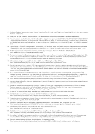 141. Look upon MySpace, Facebook, and despair. Financial Times, 4 ноября 2010 года: http://blogs.ft.com/gapperblog/2010/11/look-upon-myspace-
     facebook-and-despair/

142. CPM – cost per mille, стоимость за тысячу показов. CPM ― традиционный показатель, используемый в рекламной деятельности.

143. Valuing Facebook's Ads. Wall Street Journal, 11 ноября 2010 г: http://online.wsj.com/article/SB100014240527487036659045756004828514
     30358.html?mod=googlenews_wsj; Social Networks Sink Online-Ad Pricing, Adage, 12 июля 2010 года:http://adage.com/digital/article?article_
     id=144884; Social Networking, Financial Times, 28 июля 2010 года: http://www.ft.com/cms/s/3/d3e24a92-9a50-11df-8346-00144feab49a.
     html

144. Затраты Twitter в 2009 году оцениваются в 25 млн долларов США. Источник: Twitter Starts Selling Advertising to Boost Revenue, Business Week,
     13 апреля 2010 года: http://www.businessweek.com/news/2010-04-13/twitter-starts-selling-advertising-to-boost-revenue-update1-.html

145. В 2010 году количество интернет-пользователей достигло двух миллиардов. Источник: The World in 2010, ITU Report:
     http://www.itu.int/ITU-D/ict/material/FactsFigures2010.pdf

146. Forrester прогнозирует прибыль от размещения графической рекламы на мобильных телефонах в США в размере 1,26 млрд долларов США
     в 2015 году. Источник: Mobile search and display ad spending to hit $816 million this year, Internet Retailer, 10 ноября 2010 года: http://www.
     internetretailer.com/2010/11/10/2010-mobile-search-and-display-ad-spending-hit-816-million

147. UK mobile advertising revenues top £27.47 million in 2010. Internet Retailing, 9 сентября 2010 года:
     http://www.internetretailing.net/2010/09/uk-mobile-advertising-revenues-top-27-47-million-in-2010/

148. Согласно данным comScore в феврале 2009 года, европейский пользователь сети Facebook в среднем проводил на этом сайте три часа в
     месяц. Источник: Fast-Growing Facebook #1 in Most of Europe, данные компании comScore, приведенные на сайте Marketing Charts, 15 апреля
     2009 года: http://www.marketingcharts.com/interactive/fast-growing-facebook-tops-in-most-of-europe-8725/comscore-facebook-time-spent-
     europe-minutes-february-2009jpg/

149. В 3-м квартале 2010 года Facebook распространил 24% всех рекламных роликов среди пользователей в США, но получил лишь 10%
     прибыли. Источник: Facebook Gets 24% Of All Display Ad Impressions, But Only 10% Of All Display Ad Dollars, Business Insider, 11 ноября 2010
     года: http://www.businessinsider.com/facebook-gets-24-of-all-display-ad-impressions-but-only-10-of-all-display-ad-dollars-2010-11

150. Social Networks Sink Online-Ad Pricing, Adage, 12 июля 2010 года: http://adage.com/digital/article?article_id=144884

151. comScore: Social media stifling CPM rates. NewMediaAge, 13 июля 2010 года: http://www.nma.co.uk/news/comscore-social-media-stifling-cpm-
     rates/3015741.article

152. Google and Facebook face new privacy code. Guardian, 3 ноября 2010 года: http://www.guardian.co.uk/technology/2010/nov/03/google-
     facebook-new-privacy-code; NHS Link to Facebook Raises Privacy Concerns, PCWorld, 25 ноября 2010 года: http://www.pcworld.com/
     businesscenter/article/211711/nhs_link_to_facebook_raises_privacy_concerns.html

153. A video on ‘The Growth of Social Media’. Mashable: http://www.mashable.com/2010/05/07/social-media-stats-video/

154. World Video Games Market: Data and Forecasts 2010-2014. IDATE, 2 июня 2010 года:
     http://www.idate.org/en/Research-store/Collection/Market-Data-Reports_23/World-Video-Games-Market_515.html

155. По данным одного исследования в Японии, убытки от пиратства только по карманным играм составляют 41,5 млрд долларов США. http://
     games.slashdot.org/article.pl?sid=10/06/08/057245

156. Homefront Studio: Rising dev costs post greatest challenge to games industry. That Videogame Blog, 14 сентября 2010 года,:
     http://www.thatvideogameblog.com/2010/09/14/homefront-studio-rising-dev-costs-pose-greatest-challenge-to-games-industry/

157. Xbox birthday signals death of 5-year console cycle. CNET News, 29 ноября 2010 года:
     http://news.cnet.com/8301-13772_3-20023926-52.html

158. PlayStation 3 is "most connected" console in US, The Diffusion Group Research, 12 апреля 2010 года:
     http://tdgresearch.com/blogs/press-releases/archive/2010/04/06/sony-ps3-most-connected-game-console.aspx

159. Статья Game Hacking 101, являющаяся главой из книги Exploiting Online Games: Cheating Massively Distributed Systems, опубликована изда-
     тельством Addison-Wesley Professional, InformIT, 21 ноября 2007 года: http://www.informit.com/articles/article.aspx?p=1074291

160. Microsoft redeploys Massive technology, Microsoft website, 20 октября 2010 года:
     http://community.microsoftadvertising.com/blogs/advertising/archive/2010/10/20/microsoft-redeploys-massive-technology.aspx




70
 