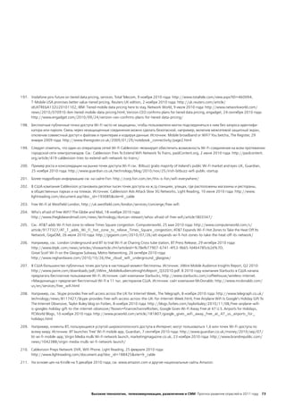 197. Vodafone pins future on tiered data pricing, services. Total Telecom, 9 ноября 2010 года: http://www.totaltele.com/view.aspx?ID=460094;
     T-Mobile USA promises better value-tiered pricing, Reuters UK edition, 2 ноября 2010 года: http://uk.reuters.com/article/
     idUKTRE6A132U20101102; IBM: Tiered mobile data pricing here to stay, Network World, 9 июля 2010 года: http://www.networkworld.com/
     news/2010/070910-ibm-tiered-mobile-data-pricing.html; Verizon CEO confirms plans for tiered data pricing, engadget, 24 сентября 2010 года:
     http://www.engadget.com/2010/09/24/verizon-ceo-confirms-plans-for-tiered-data-pricing/

198. Бесплатные публичные точки доступа Wi-Fi часто не защищены, чтобы пользователи могли подсоединяться к ним без запроса идентифи-
     катора или пароля. Связь через незащищенные соединения можно сделать безопасной, например, включив межсетевой защитный экран,
     отключив совместный доступ к файлам и принтерам и кодируя данные. Источник: Mobile broadband or WiFi? You betcha, The Register, 29
     января 2009 года: http://www.theregister.co.uk/2009/01/29/notebook_connectivity/page2.html

199. Следует отметить, что один из операторов сетей Wi-Fi Cablevision ― планирует обеспечить возможность Wi-Fi-соединения на всем протяжении
     городской сети электропоездов. См.: Cablevision Tries To Extend WiFi Network To Trains, paidContent.org, 2 июня 2010 года: http://paidcontent.
     org/article/419-cablevision-tries-to-extend-wifi-network-to-trains/

200. Пример роста и консолидации на рынке точек доступа Wi-Fi см.: Bitbuzz grabs majority of Ireland's public Wi-Fi market and eyes UK, Guardian,
     25 ноября 2010 года: http://www.guardian.co.uk/technology/blog/2010/nov/25/irish-bitbuzz-wifi-public-startup

201. Более подробную информацию см. на сайте Fon: http://corp.fon.com/en/this-is-fon/wifi-everywhere/

202. В США компания Cablevision установила десятки тысяч точек доступа на ж/д станциях, улицах, где расположены магазины и рестораны,
     в общественных парках и на пляжах. Источник: Cablevision Ads Attack Slow 3G Networks, Light Reading, 10 июня 2010 года: http://www.
     lightreading.com/document.asp?doc_id=193085&site=lr_cable

203. Free Wi-Fi at Westfield London, http://uk.westfield.com/london/services/concierge/free-wifi

204. Who's afraid of free WiFi? The Globe and Mail, 18 ноября 2010 года:
     http://www.theglobeandmail.com/news/technology/duncan-stewart/whos-afraid-of-free-wifi/article1803347/

205. См.: AT&T adds Wi-Fi hot zone to relieve Times Square congestion. Computerworld, 25 мая 2010 года: http://www.computerworld.com/s/
     article/9177327/AT_T_adds_Wi_Fi_hot_zone_to_relieve_Times_Square_congestion; AT&T Expands Wi-Fi Hot Zones to Take the Heat Off Its
     Network, GigaOM, 26 июля 2010 года: http://gigaom.com/2010/07/26/att-expands-wi-fi-hot-zones-to-take-the-heat-off-its-network/

206. Например, см.: London Underground and BT to trial Wi-Fi at Charing Cross tube station, BT Press Release, 29 октября 2010 года:
     http://www.btplc.com/news/articles/showarticle.cfm?articleid=%7Befb77907-6741-4f53-9b65-fd464785cb2d%7D;
     Great Scot! Wi-Fi on the Glasgow Subway, Metro Networking, 26 октября 2010 года:
     http://www.reghardware.com/2010/10/26/the_cloud_wifi_underground_glasgow/

207. В США большинство публичных точек доступа в настоящий момент бесплатны. Источник: JiWire Mobile Audience Insights Report, Q2 2010:
     http://www.jiwire.com/downloads/pdf/JiWire_MobileAudienceInsightsReport_Q32010.pdf. В 2010 году компания Starbucks в США начала
     предлагать бесплатное пользование Wi-Fi. Источник: сайт компании Starbucks, http://www.starbucks.com/coffeehouse/wireless-internet.
     «Макдональдс» предлагает бесплатный Wi-Fi в 11 тыс. ресторанов США. Источник: сайт компании McDonalds: http://www.mcdonalds.com/
     us/en/services/free_wifi.html

208. Например, см.: Skype provides free wifi access across the UK for Internet Week, The Telegraph, 8 ноября 2010 года: http://www.telegraph.co.uk/
     technology/news/8117427/Skype-provides-free-wifi-access-across-the-UK-for-Internet-Week.html; Free Airplane WiFi Is Google’s Holiday Gift To
     The Internet Obsessive, Taylor Buley blog on Forbes, 8 ноября 2010 года: http://blogs.forbes.com/taylorbuley/2010/11/08/free-airplane-wifi-
     is-googles-holiday-gift-to-the-internet-obsessive/?boxes=financechannelforbes; Google Gives Wi-Fi Away Free at 47 U.S. Airports for Holidays,
     PCWorld Blogs, 10 ноября 2010 года: http://www.pcworld.com/article/181807/google_gives_wifi_away_free_at_47_us_airports_for_
     holidays.html

209. Например, клиенты ВТ, пользующиеся услугой широкополосного доступа в Интернет, могут пользоваться 1,6 млн точек Wi-Fi-доступа по
     всему миру. Источник: BT launches 'free' Wi-Fi mobile app, Guardian, 7 сентября 2010 года: http://www.guardian.co.uk/money/2010/sep/07/
     bt-wi-fi-mobile-app; Virgin Media mulls Wi-Fi network launch, marketingmagazine.co.uk, 23 ноября 2010 года: http://www.brandrepublic.com/
     news/1042388/virgin-media-mulls-wi-fi-network-launch/

210. Cablevision Preps Network DVR, WiFi Phone. Light Reading, 25 февраля 2010 года:
     http://www.lightreading.com/document.asp?doc_id=188425&site=lr_cable

211. На основе цен на Kindle на 5 декабря 2010 года; см. www.amazon.com и другие национальные сайты Amazon.




                                           Высокие технологии, телекоммуникации, развлечения и СМИ Прогноз развития отраслей в 2011 году 73
 