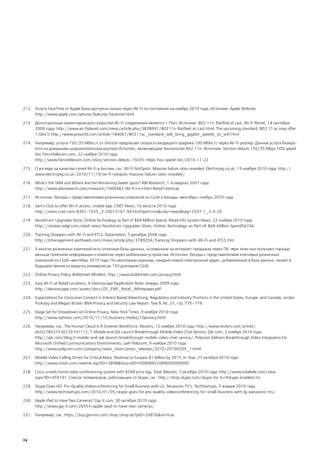 212. Услуга FaceTime от Apple была доступна только через Wi-Fi по состоянию на ноябрь 2010 года. Источник: Apple Website:
     http://www.apple.com/iphone/features/facetime.html

213. Долгосрочным ориентиром для скоростей Wi-Fi-соединений является 1 Гбит. Источник: 802.11n: Ratified at Last, Wi-Fi Planet, 14 сентября
     2009 года: http://www.wi-fiplanet.com/news/article.php/3838991/80211n-Ratified-at-Last.html. The upcoming standard, 802.11 ac may offer
     1 Gbit/s http://www.pcworld.com/article/184067/80211ac_standard_will_bring_gigabit_speeds_to_wifi.html

214. Например, услуга 150/35 Мбит/с от Verizon предлагает скорость входящего трафика 100 Мбит/с через Wi-Fi-роутер. Данная услуга базиру-
     ется на домашнем широкополосном роутере Actiontec, включающем технологию 802.11н. Источник: Verizon debuts 150/35 Mbps FiOS speed
     tier, FierceTelecom.com, 22 ноября 2010 года:
     http://www.fiercetelecom.com/story/verizon-debuts-15035-mbps-fios-speed-tier/2010-11-22

215. О взгляде на качество сетей Wi-Fi в Англии. см.: Wi-Fi NotSpots: Massive failure rates revealed, Electricpig.co.uk, 19 ноября 2010 года: http://
     www.electricpig.co.uk/2010/11/19/wi-fi-notspots-massive-failure-rates-revealed/

216. What’s the TAM and Where Are the Remaining Sweet Spots? ABI Research, 1-й квартал 2007 года:
     http://www.abiresearch.com/research/1000462-Wi-Fi+in+the+Retail+Vertical

217. Источник: беседы с представителями розничных компаний из США и Канады ― сентябрь–ноябрь 2010 года

218. Sam's Club to offer Wi-Fi access, mobile app. CNET News, 10 августа 2010 года:
     http://news.cnet.com/8301-1035_3-20013167-94.html?part=rss&subj=news&tag=2547-1_3-0-20

219. Nordstrom Upgrades Store, Online Technology as Part of $69 Million Spend. Retail Info System News, 22 ноября 2010 года:
     http://risnews.edgl.com/retail-news/Nordstrom-Upgrades-Store,-Online-Technology-as-Part-of-$69-Million-Spend56744

220. Tracking Shoppers with Wi-Fi and RTLS. Datamation, 5 декабря 2008 года:
     http://itmanagement.earthweb.com/mowi/article.php/3789256/Tracking-Shoppers-with-Wi-Fi-and-RTLS.htm

221. У многих розничных компаний есть отличные базы данных, основанные на интернет-продажах через ПК ― при этом они получают гораздо
     меньше полезной информации о клиентах через мобильные устройства. Источник: беседы с представителями ключевых розничных
     компаний из США ― сентябрь 2010 года. По некоторым оценкам, каждый новый электронный адрес, добавленный в базу данных, может в
     будущем принести выручку размером до 150 долларов США.

222. Online Privacy Policy. Boldstreet Wireless: http://www.boldstreet.com/privacy.html

223. Easy Wi-Fi at Retail Locations, A Devicescape Application Note, январь 2009 года:
     http://devicescape.com/assets/docs/DS_EWF_Retail_Whitepaper.pdf

224. Expectations for Consumer Consent in Interest Based Advertising: Regulatory and Industry Positions in the United States, Europe, and Canada, Jordan
     Prokopy and Megan Brister. BNA Privacy and Security Law Report. Том 9, №. 21, стр. 775–779.

225. Stage Set for Showdown on Online Privacy. New York Times, 9 ноября 2010 года:
     http://www.nytimes.com/2010/11/10/business/media/10privacy.html

226. Например, см.: The Human Cloud Is A Greener Workforce, Reuters, 12 ноября 2010 года: http://www.reuters.com/article/
     idUS278531536120101112; T-Mobile and Qik Launch Breakthrough Mobile Video Chat Service, Qik.com, 3 ноября 2010 года:
     http://qik.com/blog/t-mobile-and-qik-launch-breakthrough-mobile-video-chat-service/; Polycom Delivers Breakthrough Video Integration for
     Microsoft Unified Communications Environments, сайт Polycom, 9 ноября 2010 года:
     http://www.polycom.com/company/news_room/press_releases/2010/20100209_1.html

227. Mobile Video Calling Drives for Critical Mass: Revenue to Surpass $1 Billion by 2015. In-Stat, 27 октября 2010 года:
     http://www.instat.com/newmk.asp?ID=2898&SourceID=00000652000000000000

228. Cisco unveils home video conferencing system with $599 price tag. Total Telecom, 7 октября 2010 года: http://www.totaltele.com/view.
     aspx?ID=459191. Список телевизоров, работающих со Skype, см.: http://shop.skype.com/skype-for-tv/#skype-enabled-tvs

229. Skype Goes HD: Pro-Quality Videoconferencing for Small Business with LG, Panasonic TV’s. TechStartups, 5 января 2010 года:
     http://www.techstartups.com/2010/01/05/skype-goes-hd-pro-quality-videoconferencing-for-small-business-with-lg-panasonic-tvs/

230. Apple iPad to Have Two Cameras? Gaj-it.com, 30 октября 2010 года:
     http://www.gaj-it.com/26553/apple-ipad-to-have-two-cameras/

231. Например, см.: https://buy.garmin.com/shop/shop.do?pID=26876&ra=true




74
 