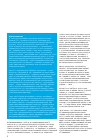 жений не приносит каких-то особенно высоких
    Выводы «Делойта»                                                       доходов. Так, по одной из оценок, среднестати-
    В 2011 году у потребителей компьютерной техники, как в корпо-          стическому разработчику приложений для того,
    ративном, так и в потребительском секторе, появится ряд инте-          чтобы выйти на окупаемость, требуется 51 год9.
    ресных возможностей. В прошлом многие потребители приобретали          Однако при этом уровень доходов ведущих
    устройства, которые имели сравнимую конфигурацию, цену                 разработчиков приложений в целом оказыва-
    и срок эксплуатации. В случае традиционных ПК у пользователей          ется значительно выше средних показателей.
    имелся довольно небольшой выбор, хотя и не столь ограниченный,         Несмотря на то, что многие игроки этого рынка
    как в случае пресловутой «модели Т» Генри Форда: «Покупатель           – это частные компании, которые не публикуют
    волен выбрать форд любого цвета при условии, что он согласится,        показателей своей прибыли, анализ стоимости
    что он будет черным». С наступлением новой компьютерной эры, когда     слияний и поглощений на этом рынке пока-
    более половины продаваемых компьютерных устройств уже не будут         зывает, что предполагаемая рентабельность
    являться обычными персональными компьютерами, диапазоны цен            этих компаний значительно выше показателей
    и технических характеристик, а также разнообразие внешних харак-       рентабельности компаний, производящих
    теристик и других показателей будут, как минимум, на порядок выше.     ПО для персональных компьютеров.
    Теперь покупатели будут делать выбор более тщательно и тратить
    на него больше времени.                                                Можно предположить, что производство
                                                                           гаджетов с сенсорными дисплеями приносит
    Расходы IT-Департаментов на управление работой сетей, в составе        более высокие доходы, чем производство
    которых есть как обычные ПК, так и современные сенсорные гаджеты,      обычных ПК. В течение нескольких последних
    также, по-видимому, увеличатся в сравнении с уровнем затрат, требую-   лет валовая прибыль производителей готовых
    щихся на управления однородной сетевой средой. Тем временем            ПК в среднем составляла 10%, а чистая – только
    компании предоставляют своим сотрудникам все большую свободу           2%. В то же время валовая прибыль ведущих
    в выборе устройств, и сегодня такой выбор уже сделали несколько        производителей смартфонов и планшетных
    десятков миллионов сотрудников (в особенности в отношении смарт-       устройств составляет 40-60% при операционной
    фонов)14. Получив возможность выбора, одни сотрудники выбирают         прибыли в 25-40%10.
    себе ПК, вторые – другое компьютерное устройство, а третьи –
    и то и другое сразу. Для согласования этих двух тенденций и опреде-    Ожидается, что прибыли от продажи таких
    ления реальной общей стоимости владения устройствами компаниям         гаджетов вырастут. Валовая прибыль от продажи
    потребуется значительное время.                                        обычных ПК в среднем превышает 5%11.
                                                                           Несмотря на отсутствие точной открытой инфор-
    Перед разработчиками периферийных устройств и программного             мации по некоторым общим показателям
    обеспечения также встанут серьезные задачи. В случае традиционных      деятельности рынка торговли планшетами и
    ПК программное обеспечение, установленное на одном компьютере,         смартфонами, отдельные розничные компании
    как правило, могло быть установлено на миллионах других. Тоже          сообщают, что их операционная прибыль состав-
    самое относится и к периферийным устройствам, которые оснащены         ляет 15%. Таким образом, можно предположить,
    стандартными интерфейсами. Однако как в 2011 году, так и в даль-       что валовая прибыль превышает 30%12.
    нейшем в условиях растущей дифференциации компьютерного рынка
    разработка программного и аппаратного обеспечения, вероятнее всего,    Также ожидается, что возможности рынка
    станет более специализированной, и поэтому разработчики, осознавая,    обслуживания нетрадиционных компью-
    что создание универсального решения невозможно, должны будут           терных устройств будут расширяться. Несмотря
    решать вопрос о выборе целевой платформы.                              на то, что многие виды современных гаджетов
                                                                           позиционируются как простые в использо-
                                                                           вании, покупатели, имея перед собой огромный
В то же время на рынке устройств, не относящихся к категории ПК,           выбор устройств, а также приложений для таких
несмотря на пока еще незначительное число используемых приложений,         устройств, скорее могут согласиться платить
темпы роста в 2011 году могут составить 60%, а объем продаж свыше          за услуги по подбору наиболее подходящих
10 млрд долларов США7. Основную часть этой суммы будут, по-видимому,       приложений и моделей с интеграцией купленных
составлять доходы от продажи платных приложений, и только 10% доходов      устройств в рабочую среду и последующим
поступят от рекламных приложений8. На первый взгляд, рынок прило-          обслуживанием13.

8
 