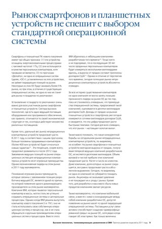 Рынок смартфонов и планшетных
устройств не спешит с выбором
стандартной операционной
системы
Смартфоны и планшетные ПК нового поколения           IBM обратилась к небольшим компаниям-
имеют три общих признака: (1) эти устройства         разработчикам того времени16. Тогда никто
оснащены энергоэкономичными процессорами             и не подозревал, что в последующие 30 лет
с тактовой частотой 1 ГГц; (2) они используются      число проданных персональных компьютеров
в качестве персональных компьютеров, хотя            будет измеряться несколькими миллиардами
таковыми не являются; (3) по прогнозам               единиц, а выручка от продаж составит триллионы
«Делойта», ни одна из операционных систем            долларов США17. Однако в отличие от перспектив
(далее, «ОС»), установленных на этих устройствах,    того времени, сегодня потенциал рынка нетра-
не займет лидирующих позиций на рынке.               диционных компьютерных устройств абсолютно
Некоторые из этих ОС будут занимать более 5%         очевиден.
рынка, но при этом, в отличие от существующих
операционных систем, ни одна из них не станет        За всю историю существования компьютеров
для рынка «стандартом по умолчанию».                 ни одна компания не могла занять позицию
                                                     признанного лидера на рынке ОС до тех пор,
Установление «стандарта по умолчанию» очень          пока не становилось очевидным, что преимуще-
важно для всех участников рынка смартфонов           ства операционной системы, предлагаемой такой
и планшетных устройств. Сектора высоких              компанией, оцениваются в десятки миллиардов
технологий, где есть один ведущий поставщик          долларов США. Доходы от продаж на рынках
оборудования или программного обеспечения,           планшетных устройств и смартфонов уже сегодня
как правило, отличаются по своей экономической       измеряются сотнями миллиардов долларов США,
структуре от тех, в которых действуют множество      и ожидается, что эта цифра продолжит расти
различных поставщиков.                               быстрыми темпами. Сегодня для всех очевидно,
                                                     что этот рынок – настоящая «золотая жила».
Кроме того, удельный вес рынка нетрадиционных
компьютерных устройств продолжает расти.             Также важно понимать, что накал конкурентной
В 2011 году, в соответствии с нашим прогнозом,       борьбы на сегодняшнем рынке нетрадиционных
больше половины продаваемых компьютеров              компьютерных устройств, по-видимому,
(более 400 млн устройств) будет относиться           не ослабеет. На рынке смартфонов и планшетных
новым гаджетам15. Эта тенденция, скорее всего,       устройств ежегодная выручка от продаж, получа-
продолжит развиваться и после 2012 года.             емая пятеркой ведущих компаний-разработчиков
Завоевание ведущих позиций на рынке опера-           ОС, исчисляется десятками миллиардов. Объем
ционных систем для нетрадиционных компью-            валовой и чистой прибыли этих компаний
терных устройств несет огромные преимущества.        продолжает расти. Растет и число их клиентов.
Однако возникновение лидера на этом рынке            Даже компании, доля которых на рынке сокра-
в 2011 году маловероятно.                            щается, все равно продолжают расти в абсо-
                                                     лютном выражении. Сегодня, по видимому,
Понимание игроками рынка преимуществ,                ни одна из компаний не собирается покидать
которые связаны с завоеванием позиции разра-         рынок. Акционеры не оказывают давление
ботчика ведущей ОС, является одной из причин,        и не понуждают их к уходу с рынка. Кроме
по которой появление одного доминирующего            того, для разработки и массового сбыта новых
производителя на этом рынке маловероятно.            продуктов компаниям хватает ресурсов.
Компания IBM, которая «вывела» персональный
компьютер в массы, могла столь же успешно            Также маловероятно, что компании мобильной
создавать операционные системы и центральные         связи, а вместе с ними и конкурирующие между
процессоры. Однако когда IBM решила выпустить        собой компании-разработчики ОС, допустят
компьютер нового поколения (т.е. ПК), она не         появление на рынке какой-то одной лидирующей
стала использовать свою собственную опера-           операционной системы. Поставщики услуг связи
ционную систему и процессор, как и не стала          активно способствуют созданию «диверсифици-
обращаться к крупным производителям опера-           рованной среды» на рынке ОС, хотя редко когда
ционных систем и процессоров. Вместо этого           говорят об этом прямо. Как только величина

                                      Высокие технологии, телекоммуникации, развлечения и СМИ Прогноз развития отраслей в 2011 году 9
 