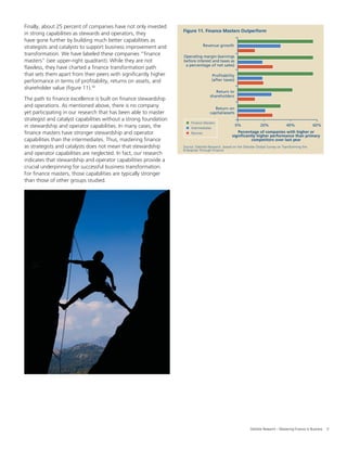 9Deloitte Research – Mastering Finance in Business
Source: Deloitte Research, based on the Deloitte Global Survey on Transforming the
Enterprise Through Finance
Figure 11. Finance Masters Outperform
0%
Percentage of companies with higher or
significantly higher performance than primary
competitors over last year
Revenue growth
20% 40% 60%
Finance Masters
Intermediates
Novices
Operating margin (earnings
before interest and taxes as
a percentage of net sales)
Profitability
(after taxes)
Return to
shareholders
Return on
capital/assets
Finally, about 25 percent of companies have not only invested
in strong capabilities as stewards and operators, they
have gone further by building much better capabilities as
strategists and catalysts to support business improvement and
transformation. We have labeled these companies “ﬁnance
masters” (see upper-right quadrant). While they are not
ﬂawless, they have charted a ﬁnance transformation path
that sets them apart from their peers with signiﬁcantly higher
performance in terms of proﬁtability, returns on assets, and
shareholder value (ﬁgure 11).10
The path to ﬁnance excellence is built on ﬁnance stewardship
and operations. As mentioned above, there is no company
yet participating in our research that has been able to master
strategist and catalyst capabilities without a strong foundation
in stewardship and operator capabilities. In many cases, the
ﬁnance masters have stronger stewardship and operator
capabilities than the intermediates. Thus, mastering ﬁnance
as strategists and catalysts does not mean that stewardship
and operator capabilities are neglected. In fact, our research
indicates that stewardship and operator capabilities provide a
crucial underpinning for successful business transformation.
For ﬁnance masters, those capabilities are typically stronger
than those of other groups studied.
 