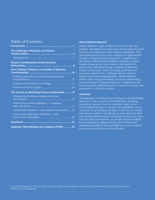 32 Deloitte Research – Mastering Finance in Business
About Deloitte Research
Deloitte Research, a part of Deloitte Services LP, identiﬁes,
analyzes, and explains the major issues driving today’s business
dynamics and shaping tomorrow’s global marketplace. From
provocative points of view about strategy and organizational
change to straight talk about economics, regulation and
technology, Deloitte Research delivers innovative, practical
insights companies can use to improve their bottom-line
performance. Operating through a network of dedicated
research professionals, senior consulting practitioners of
the various member ﬁrms of Deloitte Touche Tohmatsu,
academics and technology specialists, Deloitte Research
exhibits deep industry knowledge, functional understanding,
and commitment to thought leadership. In boardrooms and
business journals, Deloitte Research is known for bringing new
perspective to real-world concerns.
Disclaimer
This publication contains general information only and Deloitte
Services LP is not, by means of this publication, rendering
accounting, business, ﬁnancial, investment, legal, tax, or
other professional advice or services. This publication is not a
substitute for such professional advice or services, nor should
it be used as a basis for any decision or action that may affect
your business. Before making any decision or taking any action
that may affect your business, you should consult a qualiﬁed
professional advisor. Deloitte Services LP its afﬁliates and
related entities shall not be responsible for any loss sustained
by any person who relies on this publication.
Table of Contents
Introduction........................................................................1
The Challenge of Business and Finance
Transformation ..................................................................2
Raising the bar ..................................................................2
Finance Transformation Drives Business
Performance .......................................................................8
How It Works: Finance as an Enabler of Business
Transformation ................................................................10
Finding a pathway for transforming the enterprise
through ﬁnance...............................................................10
Finance and information technology................................12
Finance and human capital..............................................14
The Journey to Mastering Finance and Business...........15
Integrated performance management across
the enterprise .................................................................15
Finance and customer operations — marketing,
sales, and service.............................................................17
Finance and innovation — new products and services......19
Finance and supply chain operations — plan,
source, make, and deliver................................................20
Conclusion ........................................................................21
Appendix: Methodology and Company Proﬁle.............22
As used in this document, “Deloitte” means Deloitte LLP. Please see www.deloitte.com/us/about for a detailed description of the legal structure of
Deloitte LLP and its subsidiaries.
 