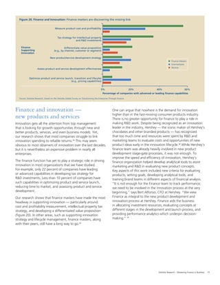 19Deloitte Research – Mastering Finance in Business
Source: Deloitte Research, based on the Deloitte Global Survey on Transforming the Enterprise Through Finance
0%
Percentage of companies with advanced or leading finance capabilities
20% 60%40%
Optimize product and service launch, transition and lifecyles
(e.g., pricing capabilities)
Source: Deloitte Research, based on the Deloitte Global Survey on Transforming the Enterprise Through Finance
Figure 20. Finance and Innovation: Finance masters are discovering the missing link
0%
Percentage of companies with advanced or leading finance capabilities
Measure product cost and profitability
20% 60%
Finance Masters
Intermediates
Novices
Tax strategy for intellectual property
and R&D investments
Differentiate value proposition
(e.g., by channel, customer or segment)
New product/service development strategy
Assess product and service development effectiveness
40%
Optimize product and service launch, transition and lifecyles
(e.g., pricing capabilities)
Finance
Supporting
Innovation
Finance and innovation —
new products and services
Innovation gets all the attention from top management
that is looking for growth opportunities through new and
better products, services, and even business models. Yet,
our research shows that most companies struggle to link
innovation spending to reliable returns.24
This may seem
obvious to most observers of innovation over the last decades,
but it is nevertheless an expensive problem in nearly all
enterprises.
The ﬁnance function has yet to play a strategic role in driving
innovation in most organizations that we have studied.
For example, only 22 percent of companies have leading
or advanced capabilities in developing tax strategy for
R&D investments. Less than 10 percent of companies have
such capabilities in optimizing product and service launch,
reducing time to market, and assessing product and service
development.
Our research shows that ﬁnance masters have made the most
headway in supporting innovation — particularly around
cost and proﬁtability measurement, intellectual property tax
strategy, and developing a differentiated value proposition
(ﬁgure 20). In other areas, such as supporting innovation
strategy and lifecycle management, ﬁnance masters, along
with their peers, still have a long way to go.25
Source: Deloitte Research, based on the Deloitte Global Survey on Transforming the Enterprise Through Finance
Figure 20. Finance and Innovation: Finance masters are discovering the missing link
0%
Percentage of companies with advanced or leading finance capabilities
Measure product cost and profitability
20% 60%
Finance Masters
Intermediates
Novices
Tax strategy for intellectual property
and R&D investments
Differentiate value proposition
(e.g., by channel, customer or segment)
New product/service development strategy
Assess product and service development effectiveness
40%
Optimize product and service launch, transition and lifecyles
(e.g., pricing capabilities)
Finance
Supporting
Innovation
One can argue that nowhere is the demand for innovation
higher than in the fast-moving consumer products industry.
There is no greater opportunity for ﬁnance to play a role in
making R&D work. Despite being recognized as an innovation
leader in the industry, Hershey — the iconic maker of Hershey’s
chocolates and other branded products — has recognized
that too much time and resources were spent by R&D and
marketing teams to evaluate costs and opportunities of new
product ideas early in the innovation lifecycle.26
While Hershey’s
ﬁnance team was already heavily involved in new product
development stage-gate processes, it was not enough. To
improve the speed and efﬁciency of innovation, Hershey’s
ﬁnance organization helped develop analytical tools to assist
marketing and R&D in evaluating new product concepts.
Key aspects of this work included new criteria for evaluating
products, setting goals, developing analytical tools, and
training brand teams in different aspects of ﬁnancial analysis.
“It is not enough for the Finance team to track performance;
we need to be involved in the innovation process at the very
beginning,” says Bert Alfonso, CFO at Hershey. “We view
Finance as integral to the new product development and
innovation process at Hershey. Finance aids the business
in allocating investment resources, evaluating concepts at
different stages in the development and launch process, and
providing performance analytics which underpin decision-
making.” 27
Source: Deloitte Research, based on the Deloitte Global Survey on Transforming the Enterprise Through Finance
0%
Percentage of companies with advanced or leading finance capabilities
20% 60%40%
Optimize product and service launch, transition and lifecyles
(e.g., pricing capabilities)
 