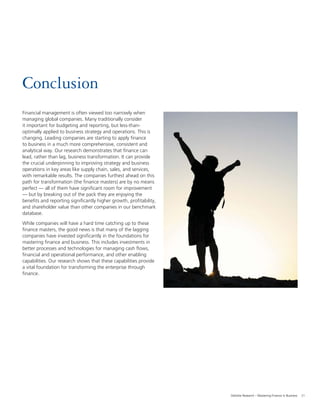21Deloitte Research – Mastering Finance in Business
Conclusion
Financial management is often viewed too narrowly when
managing global companies. Many traditionally consider
it important for budgeting and reporting, but less-than-
optimally applied to business strategy and operations. This is
changing. Leading companies are starting to apply ﬁnance
to business in a much more comprehensive, consistent and
analytical way. Our research demonstrates that ﬁnance can
lead, rather than lag, business transformation. It can provide
the crucial underpinning to improving strategy and business
operations in key areas like supply chain, sales, and services,
with remarkable results. The companies furthest ahead on this
path for transformation (the ﬁnance masters) are by no means
perfect — all of them have signiﬁcant room for improvement
— but by breaking out of the pack they are enjoying the
beneﬁts and reporting signiﬁcantly higher growth, proﬁtability,
and shareholder value than other companies in our benchmark
database.
While companies will have a hard time catching up to these
ﬁnance masters, the good news is that many of the lagging
companies have invested signiﬁcantly in the foundations for
mastering ﬁnance and business. This includes investments in
better processes and technologies for managing cash ﬂows,
ﬁnancial and operational performance, and other enabling
capabilities. Our research shows that these capabilities provide
a vital foundation for transforming the enterprise through
ﬁnance.
 