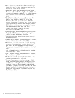 24 Deloitte Research – Mastering Finance in Business
18
Based on interview with Chris Furnell, Executive Manager,
Corporate Finance, in charge of acquisitions and mergers,
treasury and funding, Incitec Pivot Ltd.
19
For more on services, see Deloitte Research, The Service
Revolution in Global Manufacturing (New York, 2006), and
J. Glueck, P. Koudal and W. Vaessen, “The service revolution:
manufacturing’s missing crown jewel,” Deloitte Review,
2008.
20
See J.P. Womack, Daniel T. Jones and Daniel Roos, The
Machine that Changed the World: The Story of Lean
Production (New York: Rawson Associates, 1990). For
evidence of the power of marketing, sales, service, customer
satisfaction and loyalty on supply chain efﬁciency, see also
Deloitte Research, Making Customer Loyalty Real: Lessons
from Leading Manufacturers (New York, 1999).
21
See e.g. Anne Ozzimo, “Powering the Finance
Transformation,” Proﬁt, May 2006.
22
See Anne Ozzimo, “Powering the Finance Transformation,”
Proﬁt, May 2006. See also Anne Ozzimo, “Driving Value
Creation at Toyota Motor Sales”, May 2006.
23
See Molly Rose Teuke, “2007 Proﬁt Innovation Awards”,
Proﬁt, February 2007.
24
See e.g. Deloitte Research, Mastering Innovation: Exploiting
Ideas for Proﬁtable Growth (New York, 2004).
25
For more on innovation, see Deloitte Research, Mastering
Innovation: Exploiting Ideas for Proﬁtable Growth (New
York: 2005). See also Deloitte Research, Why Finance
Transformation Matters in Global Manufacturing (New York,
2007).
26
See “Company CFOs Who Promote Innovation,” Financial
Executive, October 1, 2007
27
See “Company CFOs Who Promote Innovation,” Financial
Executive, October 1, 2007.
28
See Deloitte Research, Disarming the Value Killers: A Risk
Management Study (Boston, MA, 2006).
29
For examples of expensive mistakes in managing global
supply chains, see Deloitte Research, Unlocking the Value
of Globalization: Proﬁting from Continuous Optimization
(New York, 2005); and Deloitte Research, Disarming the
Value Killers: A Risk Management Study (Boston, MA, 2006).
See also Yossi Shefﬁ, The Resilient Enterprise—Overcoming
Vulnerability for Competitive Advantage (Cambridge, MA:
The MIT Press, 2005).
 