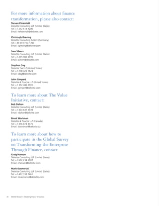 28 Deloitte Research – Mastering Finance in Business
For more information about ﬁnance
transformation, please also contact:
Steven Ehrenhalt
Deloitte Consulting LLP (United States)
Tel: +1 212 618 4200
Email: hehrenhalt@deloitte.com
Christoph Greving
Deloitte Consulting GmbH (Germany)
Tel: +49 69 97137 393
Email: cgreving@deloitte.com
Sam Silvers
Deloitte Consulting LLP (United States)
Tel: +1 215 982 6596
Email: ssilvers@deloitte.com
Stephen Day
Deloitte Tax LLP (United States)
Tel: +1 208 422 1824
Email: sday@deloitte.com
John Gimpert
Deloitte & Touche LLP (United States)
Tel: +1 312 486 2591
Email: jgimpert@deloitte.com
To learn more about The Value
Initiative, contact:
Bob Dalton
Deloitte Consulting LLP (United States)
Tel: +1 404 631 3939
Email: rdalton@deloitte.com
Brent Wortman
Deloitte & Touche LLP (Canada)
Tel: +1 416 874 3376
Email: bwortman@deloitte.ca
To learn more about how to
participate in the Global Survey
on Transforming the Enterprise
Through Finance, contact:
Craig Hanson
Deloitte Consulting LLP (United States)
Tel: +1 602 234 5182
Email: chanson@deloitte.com
Mark Kasmerski
Deloitte Consulting LLP (United States)
Tel: +1 412 338 7461
Email: mkasmerski@deloitte.com
 