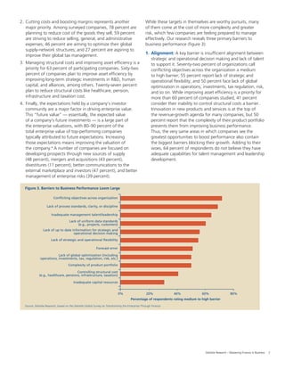 3Deloitte Research – Mastering Finance in Business
2. Cutting costs and boosting margins represents another
major priority. Among surveyed companies, 78 percent are
planning to reduce cost of the goods they sell; 59 percent
are striving to reduce selling, general, and administrative
expenses; 46 percent are aiming to optimize their global
supply-network structures; and 27 percent are aspiring to
improve their global tax management.
3. Managing structural costs and improving asset efﬁciency is a
priority for 63 percent of participating companies. Sixty-two
percent of companies plan to improve asset efﬁciency by
improving long-term strategic investments in R&D, human
capital, and alliances, among others. Twenty-seven percent
plan to reduce structural costs like healthcare, pension,
infrastructure and taxation cost.
4. Finally, the expectations held by a company’s investor
community are a major factor in driving enterprise value.
This “future value” — essentially, the expected value
of a company’s future investments — is a large part of
the enterprise valuations, with 80–90 percent of the
total enterprise value of top-performing companies
typically attributed to future expectations. Increasing
those expectations means improving the valuation of
the company.4
A number of companies are focused on
developing prospects through new sources of supply
(48 percent), mergers and acquisitions (43 percent),
divestitures (11 percent), better communications to the
external marketplace and investors (47 percent), and better
management of enterprise risks (39 percent).
While these targets in themselves are worthy pursuits, many
of them come at the cost of more complexity and greater
risk, which few companies are feeling prepared to manage
effectively. Our research reveals three primary barriers to
business performance (ﬁgure 3):
1. Alignment: A key barrier is insufﬁcient alignment between
strategic and operational decision making and lack of talent
to support it. Seventy-two percent of organizations call
conﬂicting objectives across the organization a medium
to high barrier; 55 percent report lack of strategic and
operational ﬂexibility; and 50 percent face lack of global
optimization in operations, investments, tax regulation, risk,
and so on. While improving asset efﬁciency is a priority for
more than 60 percent of companies studied, 41 percent
consider their inability to control structural costs a barrier.
Innovation in new products and services is at the top of
the revenue-growth agenda for many companies, but 50
percent report that the complexity of their product portfolio
prevents them from improving business performance.
Thus, the very same areas in which companies see the
greatest opportunities to boost performance also contain
the biggest barriers blocking their growth. Adding to their
woes, 64 percent of respondents do not believe they have
adequate capabilities for talent management and leadership
development.
Source: Deloitte Research, based on the Deloitte Global Survey on Transforming the Enterprise Through Finance
Figure 3. Barriers to Business Performance Loom Large
0%
Percentage of respondents rating medium to high barrier
Conflicting objectives across organization
20% 40% 60% 80%
Lack of process standards, clarity, or discipline
Inadequate management talent/leadership
Lack of uniform data standards
(e.g., projects, customers)
Lack of up to date information for strategic and
operational decision making
Lack of strategic and operational flexibility
Forecast error
Lack of global optimization (including
operations, investments, tax, regulation, risk, etc.)
Complexity of product portfolio
Controlling structural cost
(e.g., healthcare, pensions, infrastructure, taxation)
Inadequate capital resources
 