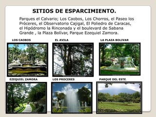 SITIOS DE ESPARCIMIENTO.
     Parques el Calvario; Los Caobos, Los Chorros, el Paseo los
     Próceres, el Observatorio Cajigal, El Poliedro de Caracas,
     el Hipódromo la Rinconada y el boulevard de Sabana
     Grande , la Plaza Bolívar, Parque Ezequiel Zamora.
 LOS CAOBOS            EL AVILA               LA PLAZA BOLIVAR




EZEQUIEL ZAMORA      LOS PROCERES            PARQUE DEL ESTE.
 
