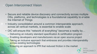 Open Interconnect Vision
• Secure and reliable device discovery and connectivity across multiple
OSs, platforms, and technologies is a foundational capability to enable
the Internet of Things
• Industry consolidation around a common interoperable approach,
across all vertical markets, is essential to enable scale
• OIC will ensure this “network of everything” becomes a reality by…
– Delivering an industry standard specification & certification program
– Enabling developers and manufacturers via an open source project
– Taking an inclusive approach that embraces and provides interoperability
across existing technologies
– Ensuring an approach to IPR that reduced friction in the market
10
 
