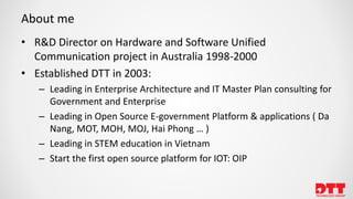 About me
• R&D Director on Hardware and Software Unified
Communication project in Australia 1998-2000
• Established DTT in 2003:
– Leading in Enterprise Architecture and IT Master Plan consulting for
Government and Enterprise
– Leading in Open Source E-government Platform & applications ( Da
Nang, MOT, MOH, MOJ, Hai Phong … )
– Leading in STEM education in Vietnam
– Start the first open source platform for IOT: OIP
 