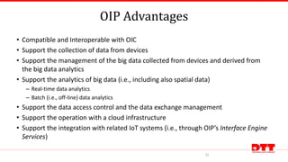 OIP Advantages
• Compatible and Interoperable with OIC
• Support the collection of data from devices
• Support the management of the big data collected from devices and derived from
the big data analytics
• Support the analytics of big data (i.e., including also spatial data)
– Real-time data analytics
– Batch (i.e., off-line) data analytics
• Support the data access control and the data exchange management
• Support the operation with a cloud infrastructure
• Support the integration with related IoT systems (i.e., through OIP’s Interface Engine
Services)
32
 