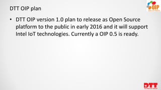 DTT OIP plan
• DTT OIP version 1.0 plan to release as Open Source
platform to the public in early 2016 and it will support
Intel IoT technologies. Currently a OIP 0.5 is ready.
 