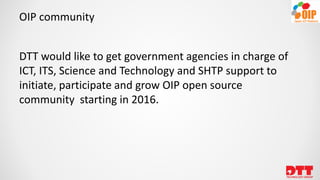 OIP community
DTT would like to get government agencies in charge of
ICT, ITS, Science and Technology and SHTP support to
initiate, participate and grow OIP open source
community starting in 2016.
 