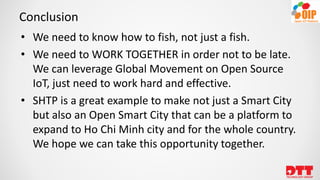 Conclusion
• We need to know how to fish, not just a fish.
• We need to WORK TOGETHER in order not to be late.
We can leverage Global Movement on Open Source
IoT, just need to work hard and effective.
• SHTP is a great example to make not just a Smart City
but also an Open Smart City that can be a platform to
expand to Ho Chi Minh city and for the whole country.
We hope we can take this opportunity together.
 