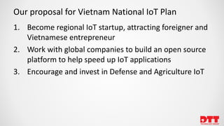 Our proposal for Vietnam National IoT Plan
1. Become regional IoT startup, attracting foreigner and
Vietnamese entrepreneur
2. Work with global companies to build an open source
platform to help speed up IoT applications
3. Encourage and invest in Defense and Agriculture IoT
 