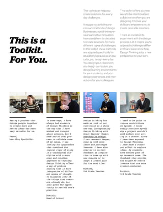 This toolkit can help you        This toolkit offers you new
                                                   create solutions for every-      ways to be intentional and
                                                   day challenges.                  collaborative when you are
                                                                                    designing. It hones your
                                                   It equips you with the pro-      skills and empowers you to
                                                   cess and methods of design.      create desirable solutions.
                                                   Businesses, social entrepre-
                                                   neurs and other innovators       This is an invitation to


This is a                                          have used them for decades
                                                   to create solutions for many
                                                   different types of challenges.
                                                                                    experiment with the design
                                                                                    process. Let it inspire you to
                                                                                    approach challenges differ-

Toolkit.                                           In this toolkit, these methods
                                                   are adapted speciﬁcally for
                                                                                    ently and experience how
                                                                                    Design Thinking adds a new


For You.
                                                   educators, because as an edu-    perspective to your work.
                                                   cator, you design every day.
                                                   You design your classroom,
                                                   you design curriculum, you
                                                   design learning environments
                                                   for your students, and you
                                                   design experiences and inter-
                                                   actions for your colleagues.




Having a process that    In some ways, I have      Design Thinking has              I used to be quick to
brings people together   always had elements       made me look at our              impose restrictions
to create more and       of Design Thinking in     curriculum in a whole            on myself. I could
better ideas has been    the way that I have       new way. Incorporating           easily convince myself
very valuable for us.    worked and thought        Design Thinking with             why a project wouldn’t
                         about schools, but I      Grant Wiggins’ Under-            work before ever giv-
Karen,                   have had no real pro-     standing by Design,              ing it a chance. Since
Learning Specialist      cess to validate some     I can research deeper,           I have been exposed
                         of my ideas. I was        come up with more                to Design Thinking,
                         looking for approaches    ideas and prototype              I have made a stron-
                         that combined the         lessons. I have also             ger effort to explore
                         logical rigor of study    started to collect               ideas. My students
                         in a traditional dis-     feedback as inspira-             have become part of
                         cipline with a more       tion to come up with             my research team. The
                         open and creative         new lessons or to                feedback they provide
                         approach to thinking.     adapt a lesson plan              has helped me create
                         Design Thinking offers    for the next time.               lessons that are more
                         a way of problem                                           student-centered.
                         solving that is more      Michael,
                         integrative of differ-    2nd Grade Teacher                Patrick,
                         ent modes of thought.                                      3rd Grade Teacher
                         It validates some of
                         the things that teach-
                         ers already do, but
                         also gives the oppor-
                         tunity to revisit one’s
                         practice.

                         Dominic,
                         Head of School
 