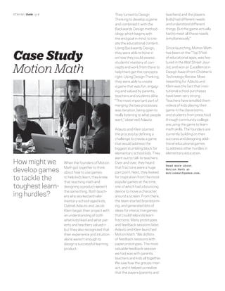 DT for Ed | Guide | p. 8                                    They turned to Design             teachers] and the players
                                                            Thinking to develop a game        [kids] had different needs
                                                            and combined it with the          and understood different
                                                            Backwards Design method-          things. But the game actually
                                                            ology, which begins with          had to meet all these needs
                                                            the end goal in mind, to cre-     simultaneously.”
                                                            ate the educational content.
                                                            Using Backwards Design,           Since launching, Motion Math


Case Study                                                  they were able to hone in
                                                            on how they could assess
                                                            students’ mastery of con-
                                                                                              has been on the “Top 5” list
                                                                                              of educational apps, was fea-
                                                                                              tured in the Wall Street Jour-

Motion Math                                                 cepts and work from there to
                                                            help them get the concepts
                                                            right. Using Design Thinking,
                                                                                              nal, and won an Excellence in
                                                                                              Design Award from Children’s
                                                                                              Technology Review. Most
                                                            they were able to create          rewarding for Adauto and
                                                            a game that was fun, engag-       Klein was the fact that insti-
                                                            ing and valued by parents,        tutional school purchases
                                                            teachers and students alike.      have been very strong.
                                                            “The most important part of       Teachers have emailed them
                                                            merging the two processes         videos of kids playing their
                                                            was iteration, being open to      game in the classrooms,
                                                            really listening to what people   and students from preschool
                                                            want,” observed Adauto.           through community college
                                                                                              are using the game to learn
                                                            Adauto and Klein started          math skills. The founders are
                                                            the process by deﬁning a          currently building on their
                                                            challenge to create a game        success and designing addi-
                                                            that would address the            tional educational games
                                                            biggest stumbling block for       to address other hurdles in
                                                            elementary school kids. They      elementary education.
                                                            went out to talk to teachers.
How might we               When the founders of Motion      Over and over, they heard
                                                                                              Read more about
develop games
                           Math got together to think       that fractions were a huge        Motion Math at
                           about how to use games           pain point. Next, they looked     motionmathgames.com.

to tackle the              to help kids learn, they knew
                           that teaching math and
                                                            for inspiration from the most
                                                            popular games at the time,
toughest learn-            designing a product weren’t      one of which had a bouncing
                                                            device to move a character
ing hurdles?
                           the same thing. Both teach-
                           ers who worked with ele-         around a screen. From there,
                           mentary-school-aged kids,        the team started brainstorm-
                           Gabriel Adauto and Jacob         ing, and generated lots of
                           Klein began their project with   ideas for interactive games
                           an understanding of both         that could help kids learn
                           what kids liked and what par-    fractions. Many prototypes
                           ents and teachers valued—        and feedback sessions later,
                           but they also recognized that    Adauto and Klein launched
                           their experience and intuition   Motion Math. “We did lots
                           alone weren’t enough to          of feedback sessions with
                           design a successful learning     paper prototypes. The most
                           product.                         valuable feedback session
                                                            we had was with parents,
                                                            teachers and kids all together.
                                                            We saw how the groups inter-
                                                            act, and it helped us realize
                                                            that the payers [parents and
 