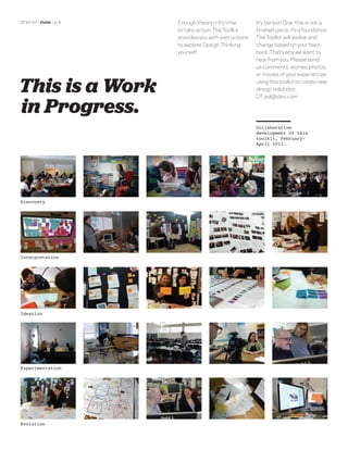 DT for Ed | Guide | p. 9   Enough theory—it’s time          It’s Version One: this is not a
                           to take action. The Toolkit      ﬁnished piece, it’s a foundation.
                           provides you with instructions   The Toolkit will evolve and
                           to explore Design Thinking       change based on your feed-
                           yourself.                        back. That’s why we want to
                                                            hear from you. Please send
                                                            us comments, stories, photos
                                                            or movies of your experiences


This is a Work                                              using this toolkit to create new
                                                            design solutions:
                                                            DT_ed@ideo.com

in Progress.
                                                            toolkit, February-
                                                            April 2011.




Interpretation




Ideation




Experimentation
 