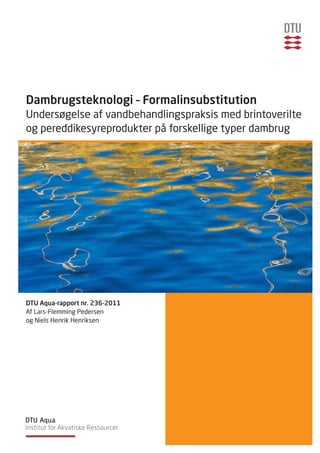 Dambrugsteknologi – Formalinsubstitution
Undersøgelse af vandbehandlingspraksis med brintoverilte
og pereddikesyreprodukter på forskellige typer dambrug




DTU Aqua-rapport nr. 236-2011
Af Lars-Flemming Pedersen
og Niels Henrik Henriksen
 