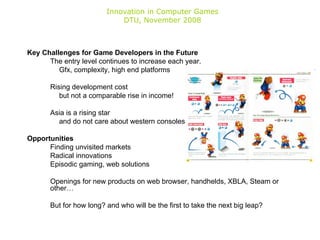 Innovation in Computer Games DTU, November 2008 Key Challenges for Game Developers in the Future The entry level continues to increase each year. Gfx, complexity, high end platforms Rising development cost but not a comparable rise in income! Asia is a rising star and do not care about western consoles Opportunities Finding unvisited markets Radical innovations Episodic gaming, web solutions Openings for new products on web browser, handhelds, XBLA, Steam or other… But for how long? and who will be the first to take the next big leap? 
