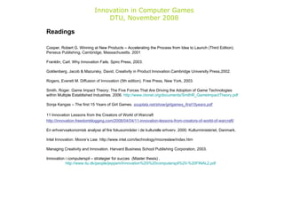 Innovation in Computer Games DTU, November 2008 Readings Cooper, Robert G. Winning at New Products – Accelerating the Process from Idea to Launch (Third Edition). Perseus Publishing, Cambridge, Massachusetts. 2001  Franklin, Carl. Why Innovation Fails. Spiro Press, 2003.  Goldenberg, Jacob & Mazursky, David. Creativity in Product Innovation.Cambridge University Press,2002. Rogers, Everett M. Diffusion of Innovation (5th edition). Free Press, New York, 2003.  Smith, Roger. Game Impact Theory: The Five Forces That Are Driving the Adoption of Game Technologies within Multiple Established Industries. 2006.  http://www.ctonet.org/documents/SmithR_GameImpactTheory.pdf   Sonja Kangas – The first 15 Years of Girl Games.   souplala.net/show/girlgames_first15years.pdf   11 Innovation Lessons from the Creators of World of Warcraft http://innovation.freedomblogging.com/2008/04/04/11-innovation-lessons-from-creators-of-world-of-warcraft/ En erhvervsøkonomisk analyse af fire fokusområder i de kulturelle erhverv. 2000. Kulturministeriet, Danmark.  Intel Innovation. Moore’s Law. http://www.intel.com/technology/mooreslaw/index.htm  Managing Creativity and Innovation. Harvard Business School Publishing Corporation, 2003. Innovation i computerspil – strategier for succes  (Master thesis) .  http://www.itu.dk/people/jeppem/Innovation%20i%20computerspil%20-%20FINAL2.pdf   