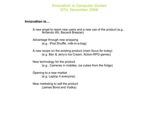Innovation in Computer Games DTU, November 2008 Innovation is… A new angel to reach new users and a new use of the product (e.g.. Nintendo Wii, Bacardi Breezer) Advantage through new wrapping (e.g.. iPod Shuffle, milk-in-a-bag) A new recipe on the existing product  (main focus for today) (e.g. Ben & Jerry’s Ice Cream, Action-RPG games) New technology for the product (e.g.. Cameras in mobiles, ice cubes from the fridge) Opening to a new market (e.g. Laptop 4 everyone) New marketing to sell the product (James Bond and Vodka) 