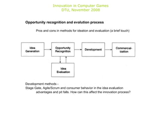 Innovation in Computer Games DTU, November 2008 Opportunity recognition and evalution process Pros and cons in methods for ideation and evaluation (a brief touch) Development methods -  Stage Gate, Agile/Scrum and consumer behavior in the idea evaluation advantages and pit falls. How can this affect the innovation process? 