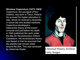 Nicolaus Copernicus (1473–1543)
Copernicus, the youngest of four
children, was born in Torun, Poland.
He pursued his higher education in
Italy, where he received a doctorate
in canon law and studied medicine.
Copernicus developed a
heliocentric theory of the known
universe and just before his death
in 1543 published this work under
the title De Revolutionibus Orbium
Coelestium. His revolutionary theory
was flawed in that he assumed that
the planets had circular orbits
around the Sun. This was corrected
by Johannes Kepler.
 