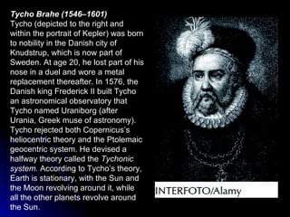 Tycho Brahe (1546–1601)
Tycho (depicted to the right and
within the portrait of Kepler) was born
to nobility in the Danish city of
Knudstrup, which is now part of
Sweden. At age 20, he lost part of his
nose in a duel and wore a metal
replacement thereafter. In 1576, the
Danish king Frederick II built Tycho
an astronomical observatory that
Tycho named Uraniborg (after
Urania, Greek muse of astronomy).
Tycho rejected both Copernicus’s
heliocentric theory and the Ptolemaic
geocentric system. He devised a
halfway theory called the Tychonic
system. According to Tycho’s theory,
Earth is stationary, with the Sun and
the Moon revolving around it, while
all the other planets revolve around
the Sun.
 
