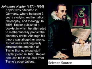 Kepler was educated in
Germany, where he spent 3
years studying mathematics,
philosophy, and theology. In
1596, Kepler published a
booklet in which he attempted
to mathematically predict the
planetary orbits. Although his
theory was altogether wrong,
its boldness and originality
attracted the attention of
Tycho Brahe, whose staff
Kepler joined in 1600. Kepler
deduced his three laws from
Tycho’s observations.
Johannes Kepler (1571–1630)
 