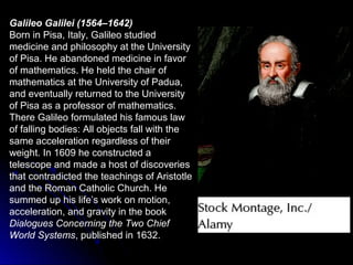 Galileo Galilei (1564–1642)
Born in Pisa, Italy, Galileo studied
medicine and philosophy at the University
of Pisa. He abandoned medicine in favor
of mathematics. He held the chair of
mathematics at the University of Padua,
and eventually returned to the University
of Pisa as a professor of mathematics.
There Galileo formulated his famous law
of falling bodies: All objects fall with the
same acceleration regardless of their
weight. In 1609 he constructed a
telescope and made a host of discoveries
that contradicted the teachings of Aristotle
and the Roman Catholic Church. He
summed up his life’s work on motion,
acceleration, and gravity in the book
Dialogues Concerning the Two Chief
World Systems, published in 1632.
 