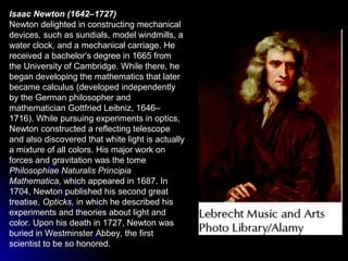 Isaac Newton (1642–1727)
Newton delighted in constructing mechanical
devices, such as sundials, model windmills, a
water clock, and a mechanical carriage. He
received a bachelor’s degree in 1665 from
the University of Cambridge. While there, he
began developing the mathematics that later
became calculus (developed independently
by the German philosopher and
mathematician Gottfried Leibniz, 1646–
1716). While pursuing experiments in optics,
Newton constructed a reflecting telescope
and also discovered that white light is actually
a mixture of all colors. His major work on
forces and gravitation was the tome
Philosophiae Naturalis Principia
Mathematica, which appeared in 1687. In
1704, Newton published his second great
treatise, Opticks, in which he described his
experiments and theories about light and
color. Upon his death in 1727, Newton was
buried in Westminster Abbey, the first
scientist to be so honored.
 