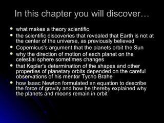 In this chapter you will discover…In this chapter you will discover…
 what makes a theory scientificwhat makes a theory scientific
 the scientific discoveries that revealed that Earth is not atthe scientific discoveries that revealed that Earth is not at
the center of the universe, as previously believedthe center of the universe, as previously believed
 Copernicus’s argument that the planets orbit the SunCopernicus’s argument that the planets orbit the Sun
 why the direction of motion of each planet on thewhy the direction of motion of each planet on the
celestial sphere sometimes changescelestial sphere sometimes changes
 that Kepler’s determination of the shapes and otherthat Kepler’s determination of the shapes and other
properties of planetary orbits depended on the carefulproperties of planetary orbits depended on the careful
observations of his mentor Tycho Braheobservations of his mentor Tycho Brahe
 how Isaac Newton formulated an equation to describehow Isaac Newton formulated an equation to describe
the force of gravity and how he thereby explained whythe force of gravity and how he thereby explained why
the planets and moons remain in orbitthe planets and moons remain in orbit
 