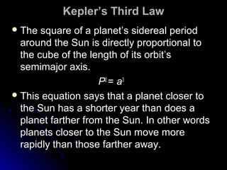 Kepler’s Third LawKepler’s Third Law
 The square of a planet’s sidereal periodThe square of a planet’s sidereal period
around the Sun is directly proportional toaround the Sun is directly proportional to
the cube of the length of its orbit’sthe cube of the length of its orbit’s
semimajor axis.semimajor axis.
PP22
== aa33
 This equation says that a planet closer toThis equation says that a planet closer to
the Sun has a shorter year than does athe Sun has a shorter year than does a
planet farther from the Sun. In other wordsplanet farther from the Sun. In other words
planets closer to the Sun move moreplanets closer to the Sun move more
rapidly than those farther away.rapidly than those farther away.
 