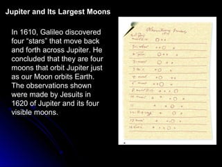 In 1610, Galileo discovered
four “stars” that move back
and forth across Jupiter. He
concluded that they are four
moons that orbit Jupiter just
as our Moon orbits Earth.
The observations shown
were made by Jesuits in
1620 of Jupiter and its four
visible moons.
Jupiter and Its Largest Moons
 