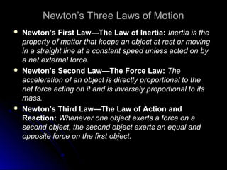 Newton’s Three Laws of Motion
 Newton’s First Law—The Law of Inertia:Newton’s First Law—The Law of Inertia: Inertia is theInertia is the
property of matter that keeps an object at rest or movingproperty of matter that keeps an object at rest or moving
in a straight line at a constant speed unless acted on byin a straight line at a constant speed unless acted on by
a net external force.a net external force.
 Newton’s Second Law—The Force Law:Newton’s Second Law—The Force Law: TheThe
acceleration of an object is directly proportional to theacceleration of an object is directly proportional to the
net force acting on it and is inversely proportional to itsnet force acting on it and is inversely proportional to its
mass.mass.
 Newton’s Third Law—The Law of Action andNewton’s Third Law—The Law of Action and
Reaction:Reaction: Whenever one object exerts a force on aWhenever one object exerts a force on a
second object, the second object exerts an equal andsecond object, the second object exerts an equal and
opposite force on the first object.opposite force on the first object.
 