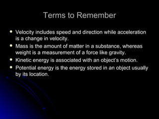Terms to RememberTerms to Remember
 Velocity includes speed and direction while accelerationVelocity includes speed and direction while acceleration
is a change in velocity.is a change in velocity.
 Mass is the amount of matter in a substance, whereasMass is the amount of matter in a substance, whereas
weight is a measurement of a force like gravity.weight is a measurement of a force like gravity.
 Kinetic energy is associated with an object’s motion.Kinetic energy is associated with an object’s motion.
 Potential energy is the energy stored in an object usuallyPotential energy is the energy stored in an object usually
by its location.by its location.
 