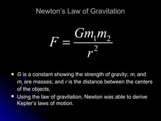 Newton’s Law of Gravitation
 G is a constant showing the strength of gravity; m1 and
m2 are masses; and r is the distance between the centers
of the objects.
 Using the law of gravitation, Newton was able to derive
Kepler’s laws of motion.
1 2
2
Gm m
F
r
= 1 2
2
Gm m
F
r
= 1 2
2
Gm m
F
r
= 1 2
2
Gm m
F
r
=
1 2
2
Gm m
F
r
=
 