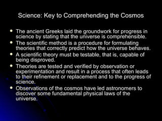 Science: Key to Comprehending the Cosmos
 The ancient Greeks laid the groundwork for progress inThe ancient Greeks laid the groundwork for progress in
science by stating that the universe is comprehensible.science by stating that the universe is comprehensible.
 The scientific method is a procedure for formulatingThe scientific method is a procedure for formulating
theories that correctly predict how the universe behaves.theories that correctly predict how the universe behaves.
 A scientific theory must be testable, that is, capable ofA scientific theory must be testable, that is, capable of
being disproved.being disproved.
 Theories are tested and verified by observation orTheories are tested and verified by observation or
experimentation and result in a process that often leadsexperimentation and result in a process that often leads
to their refinement or replacement and to the progress ofto their refinement or replacement and to the progress of
science.science.
 Observations of the cosmos have led astronomers toObservations of the cosmos have led astronomers to
discover some fundamental physical laws of thediscover some fundamental physical laws of the
universe.universe.
 