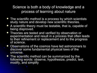 Science is both a body of knowledge and a
process of learning about nature
 The scientific method is a process by which scientistsThe scientific method is a process by which scientists
study nature and develop new scientific theories.study nature and develop new scientific theories.
 A scientific theory must be testable, that is, capable ofA scientific theory must be testable, that is, capable of
being disproved.being disproved.
 Theories are tested and verified by observation orTheories are tested and verified by observation or
experimentation and result in a process that often leadsexperimentation and result in a process that often leads
to their refinement or replacement and to the progressto their refinement or replacement and to the progress
of science.of science.
 Observations of the cosmos have led astronomers toObservations of the cosmos have led astronomers to
discover some fundamental physical laws of thediscover some fundamental physical laws of the
universe.universe.
 The scientific method can be summarized by theThe scientific method can be summarized by the
following words: observe, hypothesize, predict, test,following words: observe, hypothesize, predict, test,
modify, and simplifymodify, and simplify
 