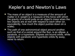 Kepler’s and Newton’s Laws
 The mass of an object is a measure of the amount ofThe mass of an object is a measure of the amount of
matter in it; weight is a measure of the force with whichmatter in it; weight is a measure of the force with which
the gravity of a world pulls on an object’s mass when thethe gravity of a world pulls on an object’s mass when the
two objects are at rest with respect to each other (or,two objects are at rest with respect to each other (or,
equivalently, how much the object pushes down on aequivalently, how much the object pushes down on a
scale).scale).
 The path of one astronomical object around another,The path of one astronomical object around another,
such as that of a comet around the Sun, is an ellipse, asuch as that of a comet around the Sun, is an ellipse, a
parabola, or a hyperbola. Ellipses are bound orbits, whileparabola, or a hyperbola. Ellipses are bound orbits, while
objects with parabolic and hyperbolic orbits fly away,objects with parabolic and hyperbolic orbits fly away,
never to return.never to return.
 