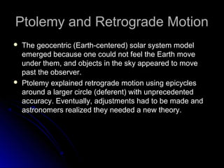 Ptolemy and Retrograde MotionPtolemy and Retrograde Motion
 The geocentric (Earth-centered) solar system modelThe geocentric (Earth-centered) solar system model
emerged because one could not feel the Earth moveemerged because one could not feel the Earth move
under them, and objects in the sky appeared to moveunder them, and objects in the sky appeared to move
past the observer.past the observer.
 Ptolemy explained retrograde motion using epicyclesPtolemy explained retrograde motion using epicycles
around a larger circle (deferent) with unprecedentedaround a larger circle (deferent) with unprecedented
accuracy. Eventually, adjustments had to be made andaccuracy. Eventually, adjustments had to be made and
astronomers realized they needed a new theory.astronomers realized they needed a new theory.
 