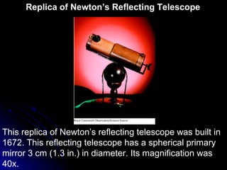 This replica of Newton’s reflecting telescope was built in
1672. This reflecting telescope has a spherical primary
mirror 3 cm (1.3 in.) in diameter. Its magnification was
40x.
Replica of Newton’s Reflecting Telescope
 