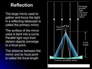 The large mirror used to
gather and focus the light
in a reflecting telescope is
called the primary mirror.
The surface of the mirror
used is bent into a curve.
Parallel light rays from
distant objects converge
to a focal point.
The distance between the
mirror and its focal point
is called the focal length.
Reflection
 