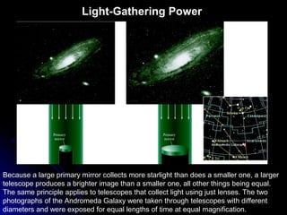 Because a large primary mirror collects more starlight than does a smaller one, a larger
telescope produces a brighter image than a smaller one, all other things being equal.
The same principle applies to telescopes that collect light using just lenses. The two
photographs of the Andromeda Galaxy were taken through telescopes with different
diameters and were exposed for equal lengths of time at equal magnification.
Light-Gathering Power
 